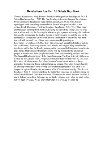 Revelations Are For All Saints Day Book
Thomas Kiesnowski, Mary Blando, Tate Resch Gauger Our Readings are for All
Saints Day November 1, 2015 The first Reading is from the book of Revelations
Book Summary: Revelations were written around A.D. 96 by John. It is an
apocalyptic book describing the revelation Jesus Christ gave to John. It was
written for all Christians. The First Reading: Revelations 7:2 4, 9 14: Then I saw
another angel come up from the East, holding the seal of the living God. He cried
out in a loud voice to the four angels who were given power to damage the land and
the sea, Do not damage the land or the sea or the trees until we put the seal on the
foreheads of the servants of our God. I heard the number of those who had been
marked with the seal, one... Show more content on Helpwriting.net ...
Key Verse: Revelations 7:9 After this I had a vision of a great multitude, which no
one could count, from every nation, race, people, and tongue. They stood before
the throne and before the Lamb, wearing white robes and holding palm branches in
their hands. One Sentence Summary: There will be no limit to the amount of
people in heaven and these people will come from every country, culture, and land.
The Second Reading is from 1 John Book Summary: The First letter of 1 John was
written by the Apostle John s religious community between the years 90 100. The
First letter of John was the first of the letters of many letters written. A large
amount of the material found in these letter are unique. This letter focuses heavily
on proving certain false ideas wrong. The overarching theme of this letter is to
deepen the spiritual and social awareness of the Christian community. The Second
Reading:1 John 3:1 3: See what love the Father has bestowed on us that we may be
called the children of God. Yet so we are. The reason the world does not know us is
that it did not know him. Beloved, we are God s children now; what we shall be has
not yet been revealed. We do know that when it is revealed we shall be
 