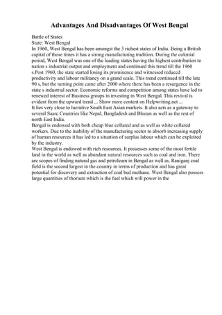 Advantages And Disadvantages Of West Bengal
Battle of States
State: West Bengal
In 1960, West Bengal has been amongst the 3 richest states of India. Being a British
capital of those times it has a strong manufacturing tradition. During the colonial
period, West Bengal was one of the leading states having the highest contribution to
nation s industrial output and employment and continued this trend till the 1960
s.Post 1960, the state started losing its prominence and witnessed reduced
productivity and labour militancy on a grand scale. This trend continued till the late
90 s, but the turning point came after 2000 where there has been a resurgence in the
state s industrial sector. Economic reforms and competition among states have led to
renewed interest of Business groups in investing in West Bengal. This revival is
evident from the upward trend ... Show more content on Helpwriting.net ...
It lies very close to lucrative South East Asian markets. It also acts as a gateway to
several Saarc Countries like Nepal, Bangladesh and Bhutan as well as the rest of
north East India.
Bengal is endowed with both cheap blue collared and as well as white collared
workers. Due to the inability of the manufacturing sector to absorb increasing supply
of human resources it has led to a situation of surplus labour which can be exploited
by the industry.
West Bengal is endowed with rich resources. It possesses some of the most fertile
land in the world as well as abundant natural resources such as coal and iron. There
are scopes of finding natural gas and petroleum in Bengal as well as. Raniganj coal
field is the second largest in the country in terms of production and has great
potential for discovery and extraction of coal bed methane. West Bengal also possess
large quantities of thorium which is the fuel which will power in the
 