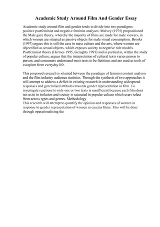 Academic Study Around Film And Gender Essay
Academic study around film and gender tends to divide into two paradigms:
positive postfeminist and negative feminist analyses. Mulvey (1975) propositioned
the Male gaze theory, whereby the majority of films are made for male viewers, in
which women are situated as passive objects for male visual consumption. Brooks
(1997) argues this is still the case in mass culture and the arts, where women are
objectified as sexual objects, which exposes society to negative role models.
Postfeminist theory (Hermes 1995, Geraghty 1991) and in particular, within the study
of popular culture, argues that the interpretation of cultural texts varies person to
person, and consumers understand most texts to be fictitious and are used as tools of
escapism from everyday life.
This proposed research is situated between the paradigm of feminist content analysis
and the film industry audience statistics. Through the synthesis of two approaches it
will attempt to address a deficit in existing research in understanding widespread
responses and generalised attitudes towards gender representation in film. To
investigate reactions to only one or two texts is insufficient because each film does
not exist in isolation and society is saturated in popular culture which users select
from across types and genres. Methodology
This research will attempt to quantify the opinion and responses of women in
response to gender representation of women in cinema films. This will be done
through operationalising the
 