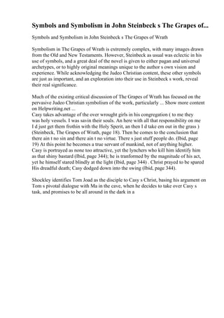 Symbols and Symbolism in John Steinbeck s The Grapes of...
Symbols and Symbolism in John Steinbeck s The Grapes of Wrath
Symbolism in The Grapes of Wrath is extremely complex, with many images drawn
from the Old and New Testaments. However, Steinbeck as usual was eclectic in his
use of symbols, and a great deal of the novel is given to either pagan and universal
archetypes, or to highly original meanings unique to the author s own vision and
experience. While acknowledging the Judeo Christian content, these other symbols
are just as important, and an exploration into their use in Steinbeck s work, reveal
their real significance.
Much of the existing critical discussion of The Grapes of Wrath has focused on the
pervasive Judeo Christian symbolism of the work, particularly ... Show more content
on Helpwriting.net ...
Casy takes advantage of the over wrought girls in his congregation ( to me they
was holy vessels. I was savin their souls. An here with all that responsibility on me
I d just get them frothin with the Holy Sperit, an then I d take em out in the grass )
(Steinbeck, The Grapes of Wrath, page 18). Then he comes to the conclusion that
there ain t no sin and there ain t no virtue. There s just stuff people do. (Ibid, page
19) At this point he becomes a true servant of mankind, not of anything higher.
Casy is portrayed as none too attractive, yet the lynchers who kill him identify him
as that shiny bastard (Ibid, page 344); he is tranformed by the magnitude of his act,
yet he himself stared blindly at the light (Ibid, page 344) . Christ prayed to be spared
His dreadful death; Casy dodged down into the swing (Ibid, page 344).
Shockley identifies Tom Joad as the disciple to Casy s Christ, basing his argument on
Tom s pivotal dialogue with Ma in the cave, when he decides to take over Casy s
task, and promises to be all around in the dark in a
 