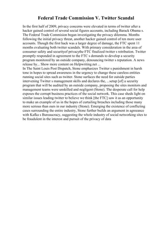 Federal Trade Commission V. Twitter Scandal
In the first half of 2009, privacy concerns were elevated in terms of twitter after a
hacker gained control of several social figures accounts, including Barack Obama s.
The Federal Trade Commision began investigating the privacy dilemma. Months
following the initial privacy threat, another hacker gained control of ten more user
accounts. Though the first hack was a larger degree of damage, the FTC spent 11
months evaluating both twitter scandals. With primary consideration in the area of
consumer safety and securityof privacythe FTC finalized twitter s retribution. Twitter
promptly responded in agreement to the FTC s demands to develop a security
program monitored by an outside company, denouncing twitter s reputation. A news
release by... Show more content on Helpwriting.net ...
In The Saint Louis Post Dispatch, Stone emphasizes Twitter s punishment in harsh
tone in hopes to spread awareness in the urgency to change these careless entities
running social sites such as twitter. Stone surfaces the need for outside parties
intervening Twitter s management skills and declares the, ...setup [of] a security
program that will be audited by an outside company, proposing the sites monitors and
management teams were unskilled and negligent (Stone). The desperate call for help
exposes the corrupt business practices of the social network. This case sheds light on
similar issues leading twitter to believe we think [the FTC] saw it as an opportunity
to make an example of us in the hopes of curtailing breaches including those many
more serious than ours in our industry (Stone). Emerging the existence of conflicting
cases surrounding the entire industry, Stone further builds an argument in agreeance
with Kafka s Bureaucracy, suggesting the whole industry of social networking sites to
be fraudulent in the interest and pursuit of the privacy of data
 