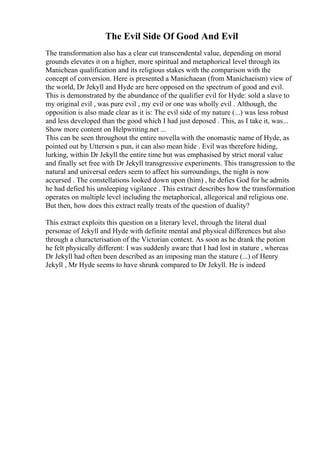 The Evil Side Of Good And Evil
The transformation also has a clear cut transcendental value, depending on moral
grounds elevates it on a higher, more spiritual and metaphorical level through its
Manichean qualification and its religious stakes with the comparison with the
concept of conversion. Here is presented a Manichaean (from Manichaeism) view of
the world, Dr Jekyll and Hyde are here opposed on the spectrum of good and evil.
This is demonstrated by the abundance of the qualifier evil for Hyde: sold a slave to
my original evil , was pure evil , my evil or one was wholly evil . Although, the
opposition is also made clear as it is: The evil side of my nature (...) was less robust
and less developed than the good which I had just deposed . This, as I take it, was...
Show more content on Helpwriting.net ...
This can be seen throughout the entire novella with the onomastic name of Hyde, as
pointed out by Utterson s pun, it can also mean hide . Evil was therefore hiding,
lurking, within Dr Jekyll the entire time but was emphasised by strict moral value
and finally set free with Dr Jekyll transgressive experiments. This transgression to the
natural and universal orders seem to affect his surroundings, the night is now
accursed . The constellations looked down upon (him) , he defies God for he admits
he had defied his unsleeping vigilance . This extract describes how the transformation
operates on multiple level including the metaphorical, allegorical and religious one.
But then, how does this extract really treats of the question of duality?
This extract exploits this question on a literary level, through the literal dual
personae of Jekyll and Hyde with definite mental and physical differences but also
through a characterisation of the Victorian context. As soon as he drank the potion
he felt physically different: I was suddenly aware that I had lost in stature , whereas
Dr Jekyll had often been described as an imposing man the stature (...) of Henry
Jekyll , Mr Hyde seems to have shrunk compared to Dr Jekyll. He is indeed
 