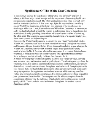 Significance Of The White Coat Ceremony
In this paper, I analyze the significance of the white coat ceremony and how it
relates to William Mays rite of passage and the importance of educating health care
professionals on patients ordeal. The white coat ceremony is a ritual in which only
medical students experience. A few years ago, I got the opportunity to attend my
sisters White Coat Ceremony, at the time I was unaware of the significance in
receiving a white coat. Later, I learned that the White Coat Ceremony, is an event put
on by medical schools all around the country to indoctrinate its new students into the
world of medicineby providing the students with the ultimate symbol of doctoring,
the white coat. The ceremony recognizes the characteristic of a superior doctor, in...
Show more content on Helpwriting.net ...
However, the White Coat Ceremony is a relatively new ritual. The first full pledge
White Coat Ceremony took place at the Columbia University College of Physicians
and Surgeons. Grants from the Robert Wood Johnson Foundation helped advance the
White Coat Ceremony far beyond Columbia. In just a few years nearly every
medical school in North America adopted the ceremony. It is evident that rituals can
be created. I believe it is vital for an individual to find a place for rituals in their
lives, as long as you intentionally cultivate that character for it.
A person receiving their white coat identity is altered in a variety of ways, they are
now seen and expected to act as medical professionals. The cloaking emerges from the
ceremony ritual. It is seen as a symbol of professionalism and humanism, and ensure
that students commit to those virtues throughout medical school. Accepting the white
coat ensures that a medical student promises to retain certain merits such as integrity.
Integrity represents the uppermost standards of behavior while ensuring to refuse
violate any personal and professional codes. It is promising to always have respect for
your patients and their families. The acceptance of the white coat symbolizes the
commitment of improving the outcomes of patients to improve the patients overall
quality of life. These qualities must be honored throughout the student s career.
Acceptance of the
 
