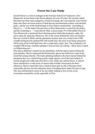 Forest Inc Case Study
Gareth Davies is a forest ecologist at the Forestry School in Fredericton, New
Brunswick, he has been in the forest industry for over 20 years. He recently stated
that there are three main categories of land in Canada, the vast majority is provincial
land, next there are lesser pieces of land that are forestresearch centers, and national
parks. and the rest of the land belongs to First Nation communities. According to
Davies, в…” of the land in the province of New Brunswick is owned by the public,
and the remaining в…“ is privatized. Only a microscopic 5% of the public forest in
New Brunswick is protected from thinning and/or herbicide treatment, sadly, the
rest is open for spraying. Moreover, this is the reason behind the clear cut location
that was visited in Minto and the plantation location that was visited at the UNB
woodlot being heavily packed full with needle trees the areas were being sprayed to
rid the area of the broad leaf trees, this is especially costly, also. The companies, for
example JDI Irving, would be granted a 20 year lease for cutting... Show more content
on Helpwriting.net ...
One specie planting is typical on any plantation, with the spruce species being the
most popular. Davies expressed that historically spruce has held more value in the
wood harvesting industry. The mono planting method is the main reason behind the
plantation that was visited being mostly single species, all of the trees looked of
similar height and width and color this is very unlike any natural forest. A natural
forest should have a wide array of species that wouldn t necessarily be there
otherwise. Davies stated that once a natural forest gets so old, it becomes more
structurally diverse, but the industries insist of keeping forest under 60 years of age.
The mass deforestation seems to be inevitably leading to loss of tree cover
everywhere around the world, especially in New
 