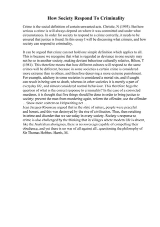 How Society Respond To Criminality
Crime is the social definition of certain unwanted acts. Christie, N (1995). But how
serious a crime is will always depend on where it was committed and under what
circumstances. In order for society to respond to a crime correctly, it needs to be
ensured that justice is found. In this essay I will be discussing what crimeis, and how
society can respond to criminality.
It can be argued that crime can not hold one simple definition which applies to all.
This is because we recognise that what is regarded as deviance in one society may
not be so in another society, making deviant behaviour culturally relative, Bilton, T
(1981). This therefore means that how different cultures will respond to the same
crimes will be different, because in some societies a certain crime is considered
more extreme than in others, and therefore deserving a more extreme punishment.
For example, adultery in some societies is considered a mortal sin, and if caught
can result in being sent to death, whereas in other societies it is merely a part of
everyday life, and almost considered normal behaviour. This therefore begs the
question of what is the correct response to criminality? In the case of a convicted
murderer, it is thought that five things should be done in order to bring justice to
society; prevent the man from murdering again, reform the offender, use the offender
... Show more content on Helpwriting.net ...
Jean Jacques Rousseau argued that in the state of nature, people were peaceful
and honest, and this was destroyed by the rise of civilisation. Thus, then resulting
in crime and disorder that we see today in every society. Society s response to
crime is also challenged by the thinking that in villages where modern life is absent,
like the Australian aborigines, there is no sovereign capable of compelling their
obedience, and yet there is no war of all against all , questioning the philosophy of
Sir Thomas Hobbes. Harris, M.
 