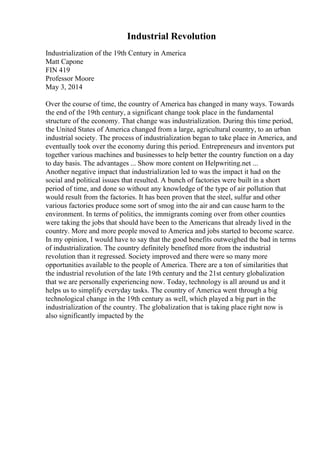Industrial Revolution
Industrialization of the 19th Century in America
Matt Capone
FIN 419
Professor Moore
May 3, 2014
Over the course of time, the country of America has changed in many ways. Towards
the end of the 19th century, a significant change took place in the fundamental
structure of the economy. That change was industrialization. During this time period,
the United States of America changed from a large, agricultural country, to an urban
industrial society. The process of industrialization began to take place in America, and
eventually took over the economy during this period. Entrepreneurs and inventors put
together various machines and businesses to help better the country function on a day
to day basis. The advantages ... Show more content on Helpwriting.net ...
Another negative impact that industrialization led to was the impact it had on the
social and political issues that resulted. A bunch of factories were built in a short
period of time, and done so without any knowledge of the type of air pollution that
would result from the factories. It has been proven that the steel, sulfur and other
various factories produce some sort of smog into the air and can cause harm to the
environment. In terms of politics, the immigrants coming over from other counties
were taking the jobs that should have been to the Americans that already lived in the
country. More and more people moved to America and jobs started to become scarce.
In my opinion, I would have to say that the good benefits outweighed the bad in terms
of industrialization. The country definitely benefited more from the industrial
revolution than it regressed. Society improved and there were so many more
opportunities available to the people of America. There are a ton of similarities that
the industrial revolution of the late 19th century and the 21st century globalization
that we are personally experiencing now. Today, technology is all around us and it
helps us to simplify everyday tasks. The country of America went through a big
technological change in the 19th century as well, which played a big part in the
industrialization of the country. The globalization that is taking place right now is
also significantly impacted by the
 