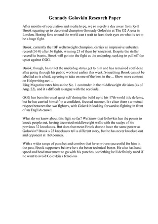Gennady Golovkin Research Paper
After months of speculation and media hype, we re merely a day away from Kell
Brook squaring up to decorated champion Gennady Golovkin at The O2 Arena in
London. Boxing fans around the world can t wait to feast their eyes on what is set to
be a huge fight.
Brook, currently the IBF welterweight champion, carries an impressive unbeaten
record (36 0) after 36 fights, winning 25 of them by knockout. Despite the stellar
record he boasts, Brook will go into the fight as the underdog, seeking to pull off the
upset against GGG.
Brook, though, hasn t let the underdog status get to him and has remained confident
after going through his public workout earlier this week. Something Brook cannot be
labelled as is afraid, agreeing to take on one of the best in the ... Show more content
on Helpwriting.net ...
Ring Magazine rates him as the No. 1 contender in the middleweight division (as of
Aug. 22), and it s difficult to argue with the accolade.
GGG has been his usual quiet self during the build up to his 17th world title defense,
but he has carried himself in a confident, focused manner. It s clear there s a mutual
respect between the two fighters, with Golovkin looking forward to fighting in front
of an English crowd.
What do we know about this fight so far? We know that Golovkin has the power to
knock people out, having decorated middleweight walls with the scalps of his
previous 32 knockouts. But does that mean Brook doesn t have the same power as
Golovkin? Brook s 25 knockouts tell a different story, but he has never knocked out
and opponent at 160 pounds.
With a wider range of punches and combos that have proven successful for him in
the past, Brook supporters believe he s the better technical boxer. He also has hand
speed and head movement to go with his punches, something he ll definitely need if
he want to avoid Golovkin s ferocious
 