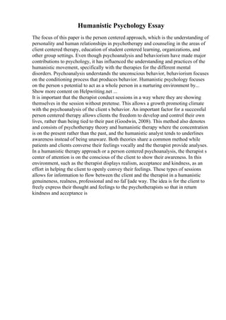 Humanistic Psychology Essay
The focus of this paper is the person centered approach, which is the understanding of
personality and human relationships in psychotherapy and counseling in the areas of
client centered therapy, education of student centered learning, organizations, and
other group settings. Even though psychoanalysis and behaviorism have made major
contributions to psychology, it has influenced the understanding and practices of the
humanistic movement, specifically with the therapies for the different mental
disorders. Psychoanalysis understands the unconscious behavior, behaviorism focuses
on the conditioning process that produces behavior. Humanistic psychology focuses
on the person s potential to act as a whole person in a nurturing environment by...
Show more content on Helpwriting.net ...
It is important that the therapist conduct sessions in a way where they are showing
themselves in the session without pretense. This allows a growth promoting climate
with the psychoanalysis of the client s behavior. An important factor for a successful
person centered therapy allows clients the freedom to develop and control their own
lives, rather than being tied to their past (Goodwin, 2008). This method also denotes
and consists of psychotherapy theory and humanistic therapy where the concentration
is on the present rather than the past, and the humanistic analyst tends to underlines
awareness instead of being unaware. Both theories share a common method while
patients and clients converse their feelings vocally and the therapist provide analyses.
In a humanistic therapy approach or a person centered psychoanalysis, the therapist s
center of attention is on the conscious of the client to show their awareness. In this
environment, such as the therapist displays realism, acceptance and kindness, as an
effort in helping the client to openly convey their feelings. These types of sessions
allows for information to flow between the client and the therapist in a humanistic
genuineness, realness, professional and no faГ§ade way. The idea is for the client to
freely express their thought and feelings to the psychotherapists so that in return
kindness and acceptance is
 