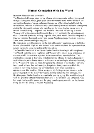 Human Connection With The World
Human Connection with the World
The Nineteenth Century was a period of great economic, social and environmental
change. During this period, great poets came forward to make people aware of the
surrounding beauty of nature and make them aware of how they had affected the
environment. William Wordsworth and Gerard Manley Hopkinswere two of the poets
during the Nineteenth century who were known for being leading nature poets in
British literary history. The poem The World is Too Much with Us by William
Wordsworth written during the Romantic Era is very similar to the Victorian poem
God s Grandeur by Gerard Manley Hopkins. Thus, both poems could be compared as
they have similar themes of society and nature. Wordsworth and Hopkins express...
Show more content on Helpwriting.net ...
His poem is an overall statement on the state of humanity s relationship with God or
lack of relationship. Hopkins tone seemed to be sorrowful about the separation from
nature, but joyful about the potential for resolution.
The World is Too Much With Us and God s Grandeur both begin with the phrase
The World. Both the poets Hopkins s and Wordsworth s places more importance on
the term world, because that signifies to the mankind and its materialism. The
mankind is occupied in this world with the material life and the duties, because of
which both the poets do not seem to believe the world as simple where the humanity
lives. Wordsworth starts his poem for getting the attention of the reader, The world
is too much with us; late and soon (1), that points directly to the mankind. He
discusses that being humans, we have spent our entire lives focusing on
consumerism. The mankind failure to express his feeling towards nature as he is
just worrying about the money throughout the life makes the poet annoyed. The
Hopkins poem, God s Grandeur seemed to be start by saying The world is charged
with the grandeur of God that means the world is the entire of God s Medium. God
has made this beautiful nature, and the glory travels through the air, but the human
being has lost the ability to realize. According
 