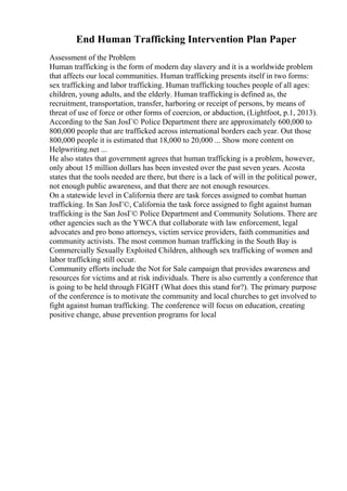 End Human Trafficking Intervention Plan Paper
Assessment of the Problem
Human trafficking is the form of modern day slavery and it is a worldwide problem
that affects our local communities. Human trafficking presents itself in two forms:
sex trafficking and labor trafficking. Human trafficking touches people of all ages:
children, young adults, and the elderly. Human traffickingis defined as, the
recruitment, transportation, transfer, harboring or receipt of persons, by means of
threat of use of force or other forms of coercion, or abduction, (Lightfoot, p.1, 2013).
According to the San JosГ© Police Department there are approximately 600,000 to
800,000 people that are trafficked across international borders each year. Out those
800,000 people it is estimated that 18,000 to 20,000 ... Show more content on
Helpwriting.net ...
He also states that government agrees that human trafficking is a problem, however,
only about 15 million dollars has been invested over the past seven years. Acosta
states that the tools needed are there, but there is a lack of will in the political power,
not enough public awareness, and that there are not enough resources.
On a statewide level in California there are task forces assigned to combat human
trafficking. In San JosГ©, California the task force assigned to fight against human
trafficking is the San JosГ© Police Department and Community Solutions. There are
other agencies such as the YWCA that collaborate with law enforcement, legal
advocates and pro bono attorneys, victim service providers, faith communities and
community activists. The most common human trafficking in the South Bay is
Commercially Sexually Exploited Children, although sex trafficking of women and
labor trafficking still occur.
Community efforts include the Not for Sale campaign that provides awareness and
resources for victims and at risk individuals. There is also currently a conference that
is going to be held through FIGHT (What does this stand for?). The primary purpose
of the conference is to motivate the community and local churches to get involved to
fight against human trafficking. The conference will focus on education, creating
positive change, abuse prevention programs for local
 