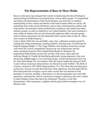The Representation of Race in Mass-Media
Race as a discourse, has emerged from society romanticizing the idea of biological
and psychological differences existing between various ethnic groups. To comprehend
and analyze the phenomenon of this racial dilemma, one must have a complete
understanding of how culture and identity work hand in hand within our society. By
controlling most of the social institutions, such as mass communication, politics and
corporations; the dominant culture methodically overpowers and exploits the ethnic
minority groups, in order to establish its own cultural identity. One such institution is
mass media an industry that not only historically oppresses ethnic minority groups
such as African Americans, but also diminishes their societal status to that of... Show
more content on Helpwriting.net ...
Coons a black child who was unreliable, crazy, lazy, subhuman creatures good for
nothing than eating watermelons, stealing chickens, shooting crap, or butchering the
English language (Bogle 7). The Tragic Mulatto a fair skinned, mixed race woman,
with whom the viewers sympathized, because she was refused entry into the
white community because of her tainted blood (Bogle 9). Mammies the
predominant black female servant who was big, loud, bossy, obese and self
sufficient (Bogle 9). Finally the Bad Bucks physically strong characters, who were
always big, badddd niggers, over sexed and savage, violent and frenzied as they lust
for white flesh (Bogle 10). According to Hall, the feature length film that gave birth
to such African American characteristics was David Llewelyn Griffith s The Birth of
a Nation, released in 1915 (Hall, Representation 271). The silent film provoked great
controversy, because not only did it promote white supremacy, but also depict the Ku
Klux Klan positively as heroes a secret white society that was destined to lead
humanity to salvation. Griffith, a firm believer in anti miscegenation laws and white
supremacy, portrayed the African Americans as negative characters who were a threat
to white integrity; hence they had to be eliminated. Therefore, as the film
demonstrates, white supremacy is upheld, and the good (whites) triumphs over evil
(blacks) when
 