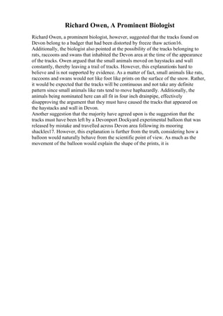 Richard Owen, A Prominent Biologist
Richard Owen, a prominent biologist, however, suggested that the tracks found on
Devon belong to a badger that had been distorted by freeze thaw action16.
Additionally, the biologist also pointed at the possibility of the tracks belonging to
rats, raccoons and swans that inhabited the Devon area at the time of the appearance
of the tracks. Owen argued that the small animals moved on haystacks and wall
constantly, thereby leaving a trail of tracks. However, this explanationis hard to
believe and is not supported by evidence. As a matter of fact, small animals like rats,
raccoons and swans would not like foot like prints on the surface of the snow. Rather,
it would be expected that the tracks will be continuous and not take any definite
pattern since small animals like rats tend to move haphazardly. Additionally, the
animals being nominated here can all fit in four inch drainpipe, effectively
disapproving the argument that they must have caused the tracks that appeared on
the haystacks and wall in Devon.
Another suggestion that the majority have agreed upon is the suggestion that the
tracks must have been left by a Devonport Dockyard experimental balloon that was
released by mistake and travelled across Devon area following its mooring
shackles17. However, this explanation is further from the truth, considering how a
balloon would naturally behave from the scientific point of view. As much as the
movement of the balloon would explain the shape of the prints, it is
 
