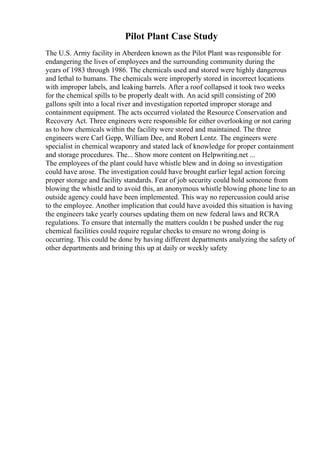 Pilot Plant Case Study
The U.S. Army facility in Aberdeen known as the Pilot Plant was responsible for
endangering the lives of employees and the surrounding community during the
years of 1983 through 1986. The chemicals used and stored were highly dangerous
and lethal to humans. The chemicals were improperly stored in incorrect locations
with improper labels, and leaking barrels. After a roof collapsed it took two weeks
for the chemical spills to be properly dealt with. An acid spill consisting of 200
gallons spilt into a local river and investigation reported improper storage and
containment equipment. The acts occurred violated the Resource Conservation and
Recovery Act. Three engineers were responsible for either overlooking or not caring
as to how chemicals within the facility were stored and maintained. The three
engineers were Carl Gepp, William Dee, and Robert Lentz. The engineers were
specialist in chemical weaponry and stated lack of knowledge for proper containment
and storage procedures. The... Show more content on Helpwriting.net ...
The employees of the plant could have whistle blew and in doing so investigation
could have arose. The investigation could have brought earlier legal action forcing
proper storage and facility standards. Fear of job security could hold someone from
blowing the whistle and to avoid this, an anonymous whistle blowing phone line to an
outside agency could have been implemented. This way no repercussion could arise
to the employee. Another implication that could have avoided this situation is having
the engineers take yearly courses updating them on new federal laws and RCRA
regulations. To ensure that internally the matters couldn t be pushed under the rug
chemical facilities could require regular checks to ensure no wrong doing is
occurring. This could be done by having different departments analyzing the safety of
other departments and brining this up at daily or weekly safety
 