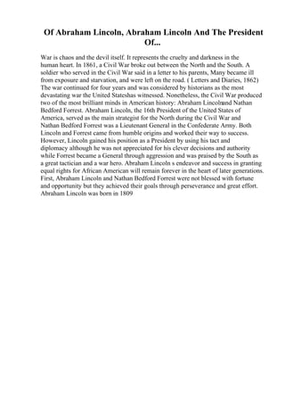 Of Abraham Lincoln, Abraham Lincoln And The President
Of...
War is chaos and the devil itself. It represents the cruelty and darkness in the
human heart. In 1861, a Civil War broke out between the North and the South. A
soldier who served in the Civil War said in a letter to his parents, Many became ill
from exposure and starvation, and were left on the road. ( Letters and Diaries, 1862)
The war continued for four years and was considered by historians as the most
devastating war the United Stateshas witnessed. Nonetheless, the Civil War produced
two of the most brilliant minds in American history: Abraham Lincolnand Nathan
Bedford Forrest. Abraham Lincoln, the 16th President of the United States of
America, served as the main strategist for the North during the Civil War and
Nathan Bedford Forrest was a Lieutenant General in the Confederate Army. Both
Lincoln and Forrest came from humble origins and worked their way to success.
However, Lincoln gained his position as a President by using his tact and
diplomacy although he was not appreciated for his clever decisions and authority
while Forrest became a General through aggression and was praised by the South as
a great tactician and a war hero. Abraham Lincoln s endeavor and success in granting
equal rights for African American will remain forever in the heart of later generations.
First, Abraham Lincoln and Nathan Bedford Forrest were not blessed with fortune
and opportunity but they achieved their goals through perseverance and great effort.
Abraham Lincoln was born in 1809
 