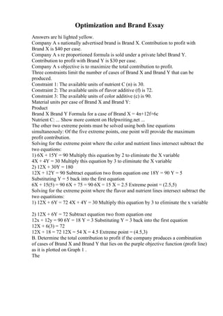 Optimization and Brand Essay
Answers are hi lighted yellow.
Company A s nationally advertised brand is Brand X. Contribution to profit with
Brand X is $40 per case.
Company A s re proportioned formula is sold under a private label Brand Y.
Contribution to profit with Brand Y is $30 per case.
Company A s objective is to maximize the total contribution to profit.
Three constraints limit the number of cases of Brand X and Brand Y that can be
produced.
Constraint 1: The available units of nutrient C (n) is 30.
Constraint 2: The available units of flavor additive (f) is 72.
Constraint 3: The available units of color additive (c) is 90.
Material units per case of Brand X and Brand Y:
Product
Brand X Brand Y Formula for a case of Brand X = 4n+12f+6c
Nutrient C: ... Show more content on Helpwriting.net ...
The other two extreme points must be solved using both line equations
simultaneously: Of the five extreme points, one point will provide the maximum
profit contribution.
Solving for the extreme point where the color and nutrient lines intersect subtract the
two equations:
1) 6X + 15Y = 90 Multiply this equation by 2 to eliminate the X variable
4X + 4Y = 30 Multiply this equation by 3 to eliminate the X variable
2) 12X + 30Y = 180
12X + 12Y = 90 Subtract equation two from equation one 18Y = 90 Y = 5
Substituting Y = 5 back into the first equation
6X + 15(5) = 90 6X + 75 = 90 6X = 15 X = 2.5 Extreme point = (2.5,5)
Solving for the extreme point where the flavor and nutrient lines intersect subtract the
two equatitions:
1) 12X + 6Y = 72 4X + 4Y = 30 Multiply this equation by 3 to eliminate the x variable
2) 12X + 6Y = 72 Subtract equation two from equation one
12x + 12y = 90 6Y = 18 Y = 3 Substituting Y = 3 back into the first equation
12X + 6(3) = 72
12X + 18 = 72 12X = 54 X = 4.5 Extreme point = (4.5,3)
B. Determine the total contribution to profit if the company produces a combination
of cases of Brand X and Brand Y that lies on the purple objective function (profit line)
as it is plotted on Graph 1 .
The
 