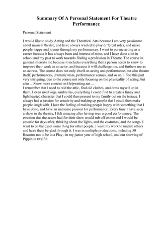 Summary Of A Personal Statement For Theatre
Performance
Personal Statement
I would like to study Acting and the Theatrical Arts because I am very passionate
about musical theatre, and have always wanted to play different roles, and make
people happy and joyous through my performances. I want to pursue acting as a
career because it has always been and interest of mine, and I have done a lot in
school and my past to work towards finding a profession in Theatre. The course in
general interests me because it includes everything that a person needs to know to
improve their work as an actor, and because it will challenge me, and furthers me as
an actress. The course does not only dwell on acting and performance, but also theatre
itself, performances, dramatic texts, performance venues, and so on. I find this part
very intriguing, due to the course not only focusing on the physicality of acting, but
also ... Show more content on Helpwriting.net ...
I remember that I used to raid the attic, find old clothes, and dress myself up in
them. I even used wigs, umbrellas, everything I could find to create a funny and
lighthearted character that I could then present to my family out on the terrace. I
always had a passion for creativity and making up people that I could then make
people laugh with. I love the feeling of making people happy with something that I
have done, and have an immense passion for performance. Every time I have seen
a show in the theatre, I felt amazing after having seen a good performance. The
emotion that the actors had for their show would rub off on me and I would be
ecstatic for days after, thinking about the lights, and the costumes, and the songs. I
want to do the exact same thing for other people, I want my work to inspire others
and have them be glad through it. I was in multiple productions, including 30
Reasons not to be in a Play , in my junior year of high school, and our showing of
Pippin in twelfth
 