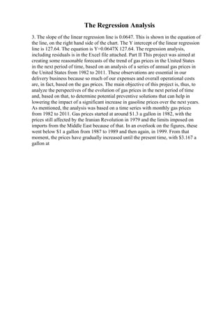 The Regression Analysis
3. The slope of the linear regression line is 0.0647. This is shown in the equation of
the line, on the right hand side of the chart. The Y intercept of the linear regression
line is 127.64. The equation is Y=0.0647X 127.64. The regression analysis,
including residuals is in the Excel file attached. Part II This project was aimed at
creating some reasonable forecasts of the trend of gas prices in the United States
in the next period of time, based on an analysis of a series of annual gas prices in
the United States from 1982 to 2011. These observations are essential in our
delivery business because so much of our expenses and overall operational costs
are, in fact, based on the gas prices. The main objective of this project is, thus, to
analyze the perspectives of the evolution of gas prices in the next period of time
and, based on that, to determine potential preventive solutions that can help in
lowering the impact of a significant increase in gasoline prices over the next years.
As mentioned, the analysis was based on a time series with monthly gas prices
from 1982 to 2011. Gas prices started at around $1.3 a gallon in 1982, with the
prices still affected by the Iranian Revolution in 1979 and the limits imposed on
imports from the Middle East because of that. In an overlook on the figures, these
went below $1 a gallon from 1987 to 1989 and then again, in 1999. From that
moment, the prices have gradually increased until the present time, with $3.167 a
gallon at
 