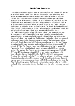 Wild Card Scenarios
Fresh off what was a fairly predictable Wild Card weekend (at least for me), we are
on to the Divisional Round. Here is where things begin to get interesting. The
Seattle Seahawks will travel to the Georgia Dome and take on the 11 5 Atlanta
Falcons. The Houston Texans will head up to hostile territory and take on the
heavily favored New England Patriots. The Steelers head to Arrowhead to take on
the Chiefs in what is said to be blistering cold temperatures. And what is likely to
be the most intriguing matchup of the weekend, the Green Bay Packers head to
Dallas as a 4 pt. underdog to take on the Cowboys. The Seattle Seahawks will travel
to the Georgia Dome and take on the 11 5 Atlanta Falcons. The Houston Texans will
head up to hostile territory... Show more content on Helpwriting.net ...
The Packers underachieved at best. QB Aaron Rodgers was put on the hot seat.
Negative rumors swirled around Rodgers, both personally and professionally
which ultimately were excuses for his poor play. Jordy Nelson had just returned
from an ACL injury and it took time for him to get his legs back. Injuries continued
to plague the team, hitting the running core the hardest.The Packers were all but
written off, then in the second half, Rodgers returned to old form. Devonte Adams
stepped up in a big way, taking the lead on offense, finishing the season with 997
yds and 12 TD s. The Cowboys had a much different season. Led by rookie Dak
Prescott, the Cowboys finished their season with a record of 13 3, not without
setting a few records. Dak Prescott has the best completion percentage (67.8), TD
INT ratio (23 4), and passer rating (104.9) by any rookie quarterback in NFL
history. Rookie phenom Ezekiel Elliot led the NFL with 1,631 rushing yards.
Together, this duo has brought the Cowboys back to relevancy all while showcasing
their maturity and readiness.This matchup has all the makings to become the most
exciting game of the season. According to MSN, Nelson, who injured his ribs in the
Wild Card matchup against the Giants is contemplating wearing a Tevlar vest this
weekend. Elliot is reassuring Cowboy fans he is ok to play after a minor car accident
this
 