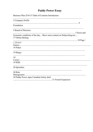 Paddy Power Essay
Business Plan 25/4/13 Table of Contents Introduction
...................................................................................................................................
3 Company Profile
........................................................................................................................... 4
Foundation
.....................................................................................................................................
5 Board of Directors
..................................................................................................................... 5 Socio and
Economic conditions of the day... Show more content on Helpwriting.net ...
17 Online Betting:
......................................................................................................................... 18 Page |
1 25/4/13
Games:.......................................................................................................................................
18 Poker:
........................................................................................................................................
19 Bingo:
........................................................................................................................................
19
Casino:.......................................................................................................................................
19 B2B:
............................................................................................................................................
20 Sportsbet:
..................................................................................................................................
20 Risk
Management:...................................................................................................................
20 Paddy Power signs Canadian lottery deal:
......................................................................... 21 French Expansion
 