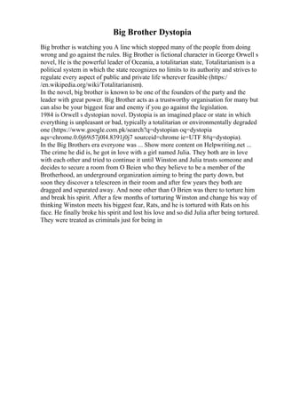 Big Brother Dystopia
Big brother is watching you A line which stopped many of the people from doing
wrong and go against the rules. Big Brother is fictional character in George Orwell s
novel, He is the powerful leader of Oceania, a totalitarian state, Totalitarianism is a
political system in which the state recognizes no limits to its authority and strives to
regulate every aspect of public and private life wherever feasible (https:/
/en.wikipedia.org/wiki/Totalitarianism).
In the novel, big brother is known to be one of the founders of the party and the
leader with great power. Big Brother acts as a trustworthy organisation for many but
can also be your biggest fear and enemy if you go against the legislation.
1984 is Orwell s dystopian novel. Dystopia is an imagined place or state in which
everything is unpleasant or bad, typically a totalitarian or environmentally degraded
one (https://www.google.com.pk/search?q=dystopian oq=dystopia
aqs=chrome.0.0j69i57j0l4.8391j0j7 sourceid=chrome ie=UTF 8#q=dystopia).
In the Big Brothers era everyone was ... Show more content on Helpwriting.net ...
The crime he did is, he got in love with a girl named Julia. They both are in love
with each other and tried to continue it until Winston and Julia trusts someone and
decides to secure a room from O Beien who they believe to be a member of the
Brotherhood, an underground organization aiming to bring the party down, but
soon they discover a telescreen in their room and after few years they both are
dragged and separated away. And none other than O Brien was there to torture him
and break his spirit. After a few months of torturing Winston and change his way of
thinking Winston meets his biggest fear, Rats, and he is tortured with Rats on his
face. He finally broke his spirit and lost his love and so did Julia after being tortured.
They were treated as criminals just for being in
 