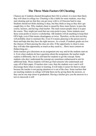 The Three Main Factors Of Cheating
Chances are if students cheated throughout their life in school, it is more than likely
they will cheat in college too. Cheating is like a habit for some students, once they
start cheating and see that they can get away with it, it ll become hard to stop.
Students should not think cheating is okay, but they think as long as they don t get
caught they re fine. Why students cheat is caused by three main factors: to pass the
course, laziness, and having a bad teacher. The main reason people cheat is to pass
the course. They might just need that one extra point to pass. Some students need
those extra points to receive a scholarship. AB students will do anything to keep their
GPA high, even if that means cheatingonce or twice. Therefore, on the next test they
will probably cheat to maintain this. Even if it means glancing to the person next to
them and hope that they have the right answers. As a result, if students grades are low
the chances of them passing the class are slim. If the opportunity to cheat is near,
they will take that opportunity as much as they need to,... Show more content on
Helpwriting.net ...
Some teachers give directions on an assignment one way and let the students start on
it. Even when students do have questions about the assignment, the teacher might
explain it differently, but it is still hard for students to get the concept. Some
students who don t understand the concept are sometimes embarrassed to ask for
additional help. Those students will then go find someone who understands and
copy off of their paper. If teachers don t care, then the students won t and it will
discourage them when it comes to learning. It will make it easier for them to cheat
because the teacher is not paying attention or is out of the class. Some teachers that
are teaching students in college will help them out by giving them the answers, so
they can be one step closer to graduation. Having a teacher give you the answers to a
test or classwork is still
 