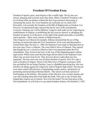Freedom Of Freedom Essay
Freedom of speech, press, and religion is like a traffic light. The by laws are
always changing and everyone must obey them. What is freedom? Freedom is the
act of doing what one pleases without the fear of government intervening or
restraining the action. So, if our freedoms are restricted, are we really free?
Personally, I do consider the freedoms of the Bill of Rightscounts as freedom. It is
however, an opinionated topic and just like the by laws of the amendments,
everyone s backing case will be different. Congress shall make no law respecting an
establishment of religion, or prohibiting the free exercise thereof; or abridging the
freedom of speech, or of the press; or the right of the people peaceably to assemble,
and to petition... Show more content on Helpwriting.net ...
Take Gregory Lee Johnson for example. Johnson assumed that the act of flag
burning was protected under the First Amendment. So he went and desecrated a
United States flag. On June 21, 1989, the Supreme Court made its final decision on
the court case Texas vs Johnson. The court ruled in favor of Johnson. They agreed
that though the act is viewed as offensive that it was protected under the First
Amendment. They, however put laws in the way of that happening again without
legal action. While some cases become huge and are taken to the Supreme Court,
others stay on more local levels. That, however doesn t make them any less
important. The last court case was all about freedom of speech. Now let s take a
look at freedom of religion. Down in the little town of Negrete Louisiana a little
boy got bullied for not being Christian. Lane is a Buddhist practicing boy who was
forced to do things against his religion by staff of Negrete high school. The lawsuit
even states school officials have a longstanding custom, policy, and practice of
promoting and inculcating Christian beliefs . The school even had a picture of
God hanging in the hallway. The teacher of the little boy was a science teacher and
was only teaching about how God made the Earth. This case is one of many that
helped take religion out of schools. Was it for the better? For the final piece of the
first amendment, we will look at a case about freedom of press. On October13, 1987,
 