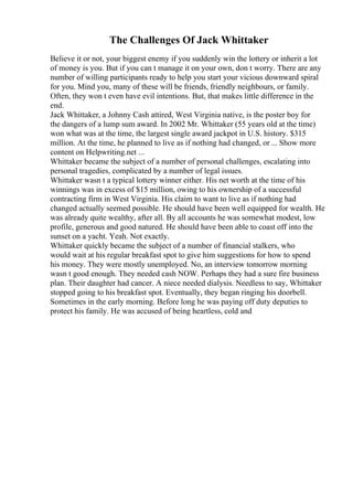 The Challenges Of Jack Whittaker
Believe it or not, your biggest enemy if you suddenly win the lottery or inherit a lot
of money is you. But if you can t manage it on your own, don t worry. There are any
number of willing participants ready to help you start your vicious downward spiral
for you. Mind you, many of these will be friends, friendly neighbours, or family.
Often, they won t even have evil intentions. But, that makes little difference in the
end.
Jack Whittaker, a Johnny Cash attired, West Virginia native, is the poster boy for
the dangers of a lump sum award. In 2002 Mr. Whittaker (55 years old at the time)
won what was at the time, the largest single award jackpot in U.S. history. $315
million. At the time, he planned to live as if nothing had changed, or ... Show more
content on Helpwriting.net ...
Whittaker became the subject of a number of personal challenges, escalating into
personal tragedies, complicated by a number of legal issues.
Whittaker wasn t a typical lottery winner either. His net worth at the time of his
winnings was in excess of $15 million, owing to his ownership of a successful
contracting firm in West Virginia. His claim to want to live as if nothing had
changed actually seemed possible. He should have been well equipped for wealth. He
was already quite wealthy, after all. By all accounts he was somewhat modest, low
profile, generous and good natured. He should have been able to coast off into the
sunset on a yacht. Yeah. Not exactly.
Whittaker quickly became the subject of a number of financial stalkers, who
would wait at his regular breakfast spot to give him suggestions for how to spend
his money. They were mostly unemployed. No, an interview tomorrow morning
wasn t good enough. They needed cash NOW. Perhaps they had a sure fire business
plan. Their daughter had cancer. A niece needed dialysis. Needless to say, Whittaker
stopped going to his breakfast spot. Eventually, they began ringing his doorbell.
Sometimes in the early morning. Before long he was paying off duty deputies to
protect his family. He was accused of being heartless, cold and
 