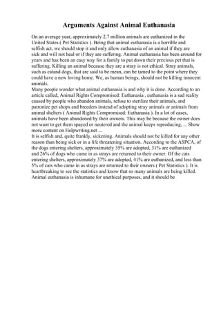 Arguments Against Animal Euthanasia
On an average year, approximately 2.7 million animals are euthanized in the
United States ( Pet Statistics ). Being that animal euthanasia is a horrible and
selfish act, we should stop it and only allow euthanasia of an animal if they are
sick and will not heal or if they are suffering. Animal euthanasia has been around for
years and has been an easy way for a family to put down their precious pet that is
suffering. Killing an animal because they are a stray is not ethical. Stray animals,
such as catand dogs, that are said to be mean, can be tamed to the point where they
could have a new loving home. We, as human beings, should not be killing innocent
animals.
Many people wonder what animal euthanasia is and why it is done. According to an
article called, Animal Rights Compromised: Euthanasia , euthanasia is a sad reality
caused by people who abandon animals, refuse to sterilize their animals, and
patronize pet shops and breeders instead of adopting stray animals or animals from
animal shelters ( Animal Rights Compromised: Euthanasia ). In a lot of cases,
animals have been abandoned by their owners. This may be because the owner does
not want to get them spayed or neutered and the animal keeps reproducing, ... Show
more content on Helpwriting.net ...
It is selfish and, quite frankly, sickening. Animals should not be killed for any other
reason than being sick or in a life threatening situation. According to the ASPCA, of
the dogs entering shelters, approximately 35% are adopted, 31% are euthanized
and 26% of dogs who came in as strays are returned to their owner. Of the cats
entering shelters, approximately 37% are adopted, 41% are euthanized, and less than
5% of cats who came in as strays are returned to their owners ( Pet Statistics ). It is
heartbreaking to see the statistics and know that so many animals are being killed.
Animal euthanasia is inhumane for unethical purposes, and it should be
 