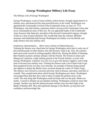 George Washington Military Life Essay
The Military Life of George Washington
George Washington, a man of many military achievements, brought ragtag farmers to
military men, and destroyed the most powerful army in the world. Washington was
appointed the Commander in Chief of the Continental Army on June 14, 1775.
Washington, who had military experience before serving in the Continental Army, had
never commanded an army of this size. He was appointed leader of the Continental
Army because John Hancock, president of the Second Continental Congress, thought
of him as a man of great character who would help unite the colonies. Brilliant
character and leadership help George Washingtonwin battles over the British, and
make farmers into true military men.
Experience, determination, ... Show more content on Helpwriting.net ...
Training the farmers was a hard task for George Washington since there is only one of
him and thousands of other farmers who did not know what to do. Also, the colonies
had a poor track record of working together effectively. During the Battle of Saratoga,
Ben Franklin created a military alliance with the French. The French in return sent
Marquis de Lafayette, a high ranking general in the French military, to meet with
George Washington. Lafayette was sent over to give the farmers supplies, and to help
train to become true military men. Training the farmers took a lot of hard work to get
them prepared for the war they were entering. An example of farmers being turned
into fighters to defeat the British Army occurred during the winter of Valley Forge.
The farmers were forced to overcome adversity such as disease, starvation, and lack of
warmth. They needed motivation which George Washington gave them. Washington
encouraged them that they have what it takes to defeat the greatest army in the
world. The only thing that Washington could not help with was the pain. Mind over
matter. A positive attitude can accomplish anything. Washington could not stress that
enough. Another way that the farmers became military men was their fight at the
Battle of Bunker Hill. They did significant damage to the British. giving them self
confidence and knowledge that
 