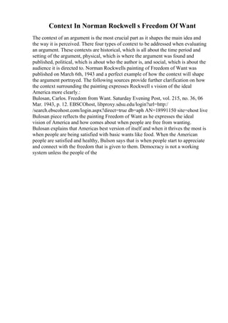 Context In Norman Rockwell s Freedom Of Want
The context of an argument is the most crucial part as it shapes the main idea and
the way it is perceived. There four types of context to be addressed when evaluating
an argument. These contexts are historical, which is all about the time period and
setting of the argument, physical, which is where the argument was found and
published, political, which is about who the author is, and social, which is about the
audience it is directed to. Norman Rockwells painting of Freedom of Want was
published on March 6th, 1943 and a perfect example of how the context will shape
the argument portrayed. The following sources provide further clarification on how
the context surrounding the painting expresses Rockwell s vision of the ideal
America more clearly.:
Bulosan, Carlos. Freedom from Want. Saturday Evening Post, vol. 215, no. 36, 06
Mar. 1943, p. 12. EBSCOhost, libproxy.sdsu.edu/login?url=http:/
/search.ebscohost.com/login.aspx?direct=true db=aph AN=18991150 site=ehost live
Bulosan piece reflects the painting Freedom of Want as he expresses the ideal
vision of America and how comes about when people are free from wanting.
Bulosan explains that Americas best version of itself and when it thrives the most is
when people are being satisfied with basic wants like food. When the American
people are satisfied and healthy, Bulson says that is when people start to appreciate
and connect with the freedom that is given to them. Democracy is not a working
system unless the people of the
 