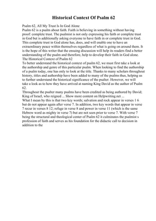 Historical Context Of Psalm 62
Psalm 62, All My Trust Is In God Alone
Psalm 62 is a psalm about faith. Faith is believing in something without having
proof: complete trust. The psalmist is not only expressing his faith or complete trust
in God but is additionally asking everyone to have faith in or complete trust in God.
This complete trust in God alone has, does, and will enable one to have an
extraordinary peace within themselves regardless of what is going on around them. It
is the hope of this writer that the ensuing discussion will help its readers find a better
understanding of the psalm and therefore, help to develop their faith in God alone.
The Historical Context of Psalm 62
To better understand the historical context of psalm 62, we must first take a look at
the authorship and genre of this particular psalm. When looking to find the authorship
of a psalm today, one has only to look at the title. Thanks to many scholars throughout
history, titles and authorship have been added to many of the psalms thus, helping us
to further understand the historical significance of the psalter. However, we will
take a look as to how they have arrived at naming King David as the author of Psalm
62.
Throughout the psalter many psalms have been credited as being authored by David;
King of Israel, who reigned ... Show more content on Helpwriting.net ...
What I mean by this is that two key words; salvation and rock appear in verses 1 6
but do not appear again after verse 7. In addition, two key words that appear in verse
7 recur in verses 8 12; refuge in verse 8 and power in verse 11 (which is the same
Hebrew word as mighty in verse 7) but are not seen prior to verse 7. With verse 7
being the structural and theological center of Psalm 62 it culminates the psalmist s
profession of faith and serves as his foundation for the didactic call to decision in
addition to the
 