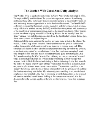 The World s Wife Carol Ann Duffy Analysis
The World s Wife is a collection of poems by Carol Anne Duffy published in 1999.
Throughout Duffy s collection of the poems she represents women from history,
myths and fairy tales, particularly those whose stories tend to be defined by men, or
who have only a cameo appearance in male dominated scenarios. The Worlds Wife
collection explores the themes of sexism, inequality and stereotypes, which women,
sadly still face in modern society. In Duffy s collection some poems look at the story
of the man from a womans perspective, such as the poem Mrs Aesop . Other poem s
stories have been slightly altered like The Kray Sisters. As we already know the
Kray Twinsare two male English gangsters from the East End of London during the...
Show more content on Helpwriting.net ...
At the end of the same sentence the speaker says you came at last at the edge of the
woods. The full stop of this sentence further emphasises the speaker s childhood
ending because the whole sentence of being innocent is coming to an end. This
sentence also creates a lot of tension and excitement building up within the speaker,
as she is stepping out of her comfort zone. Little Red continues on saying I made
sure he spotted me. This line makes the speaker sound quite dominating as Little
Red was demanding the Wolf to watch her. Already we can get a sense of reversed
roles, as stereotypically men are seen as more dominating in relationships than
woman, but it is Little Red who is dictating in their relationship. Little Red towards
the end of the poem, after 10 years of their relationship describes it as year in, year
out, season after season, same rhyme, same season. The constant repetition is an
imagery how bored Little Red is with her relationship with the greying wolf and that
she desires something new in her life, something more exciting. Also, the sibilance
emphasises how irritated Little Red is becoming towards her partner, as the s sound
mirrors the sound of an evil snake, linking to the next sentence when Little Red
describes how she took an axe/to a willow to see how it wept. These two sentences
link
 