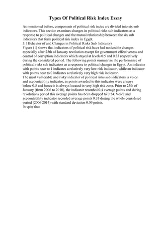 Types Of Political Risk Index Essay
As mentioned before, components of political risk index are divided into six sub
indicators. This section examines changes in political risks sub indicators as a
response to political changes and the mutual relationship between the six sub
indicators that form political risk index in Egypt.
3.1 Behavior of and Changes in Political Risks Sub Indicators
Figure (1) shows that indicators of political risk have had noticeable changes
especially after 25th of January revolution except for government effectiveness and
control of corruption indicators which stayed at levels 0.5 and 0.33 respectively
during the considered period. The following points summarize the performance of
political risks sub indicators as a response to political changes in Egypt. An indicator
with points near to 1 indicates a relatively very low risk indicator, while an indicator
with points near to 0 indicates a relatively very high risk indicator.
The most vulnerable and risky indicator of political risks sub indicators is voice
and accountability indicator, as points awarded to this indicator were always
below 0.5 and hence it is always located in very high risk zone. Prior to 25th of
January (from 2006 to 2010), the indicator recorded 0.4 average points and during
revolutions period this average points has been dropped to 0.24. Voice and
accountability indicator recorded average points 0.33 during the whole considered
period (2006 2014) with standard deviation 0.09 points.
In spite that
 