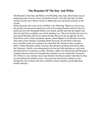 The Remains Of The Day And White
The Remains of the Day and White is for Witching, like many other books, has an
underlying tone of racial, social, and political issues. Not only that they are both
similar in some ways when it comes to addressing race and social structure in our
society.
Helen Oyeyemi who is the writer of White is for Witching. Which is a novel were
she put her own personal experiences such as her eating disorder and how they are
preserved, how her immigrant family was treated, and the idea that the lighter your
skin was the better or higher your social standing was. The novel mainly focuses on a
girl named Miranda who has an eating disorder that gives her an appetite for non
food items such as chalk and plastic spoons, which happen to be Miranda s favorite.
Like many in her situation, including Helen Oyeyemi, do not believe that they
have a problem, they just wanted to eat what they like whenever they wanted or
didn t. Unlike Miranda s family who saw that she had a problem and tried to help
her, Oyeyemi s family were determined to not see her little problem as a real issue
and allowed her to continue to suffer. Miranda s father Luc blamed himself Miranda s
condition became chronic he thought that somehow he was responsible. (Oyeyemi
14). Which is very common since most families feel that no matter what they do they
are just making the situation worse. Oyeyemi also allowed her audience to see
through the eyes of those who have watched a family members go through these
terrible ailments.
 
