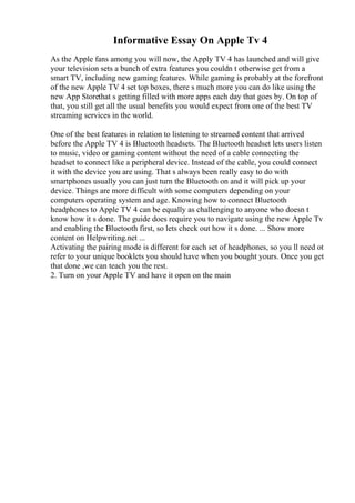 Informative Essay On Apple Tv 4
As the Apple fans among you will now, the Apply TV 4 has launched and will give
your television sets a bunch of extra features you couldn t otherwise get from a
smart TV, including new gaming features. While gaming is probably at the forefront
of the new Apple TV 4 set top boxes, there s much more you can do like using the
new App Storethat s getting filled with more apps each day that goes by. On top of
that, you still get all the usual benefits you would expect from one of the best TV
streaming services in the world.
One of the best features in relation to listening to streamed content that arrived
before the Apple TV 4 is Bluetooth headsets. The Bluetooth headset lets users listen
to music, video or gaming content without the need of a cable connecting the
headset to connect like a peripheral device. Instead of the cable, you could connect
it with the device you are using. That s always been really easy to do with
smartphones usually you can just turn the Bluetooth on and it will pick up your
device. Things are more difficult with some computers depending on your
computers operating system and age. Knowing how to connect Bluetooth
headphones to Apple TV 4 can be equally as challenging to anyone who doesn t
know how it s done. The guide does require you to navigate using the new Apple Tv
and enabling the Bluetooth first, so lets check out how it s done. ... Show more
content on Helpwriting.net ...
Activating the pairing mode is different for each set of headphones, so you ll need ot
refer to your unique booklets you should have when you bought yours. Once you get
that done ,we can teach you the rest.
2. Turn on your Apple TV and have it open on the main
 