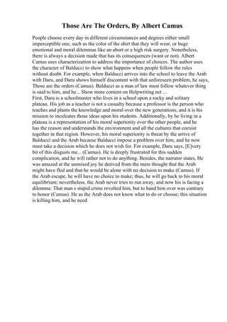 Those Are The Orders, By Albert Camus
People choose every day in different circumstances and degrees either small
imperceptible one, such as the color of the shirt that they will wear, or huge
emotional and moral dilemmas like an abort or a high risk surgery. Nonetheless,
there is always a decision made that has its consequences (want or not). Albert
Camus uses characterization to address the importance of choices. The author uses
the character of Balducci to show what happens when people follow the rules
without doubt. For example, when Balducci arrives into the school to leave the Arab
with Daru, and Daru shows himself discontent with that unforeseen problem, he says,
Those are the orders (Camus). Balducci as a man of law must follow whatever thing
is said to him, and he... Show more content on Helpwriting.net ...
First, Daru is a schoolmaster who lives in a school upon a rocky and solitary
plateau. His job as a teacher is not a casualty because a professor is the person who
teaches and plants the knowledge and moral over the new generations, and it is his
mission to inculcates those ideas upon his students. Additionally, by he living in a
plateau is a representation of his moral superiority over the other people, and he
has the reason and understands the environment and all the cultures that coexist
together in that region. However, his moral superiority is threat by the arrive of
Balducci and the Arab because Balducci impose a problem over him, and he now
must take a decision which he does not wish for. For example, Daru says, [E]very
bit of this disgusts me... (Camus). He is deeply frustrated for this sudden
complication, and he will rather not to do anything. Besides, the narrator states, He
was amazed at the unmixed joy he derived from the mere thought that the Arab
might have fled and that he would be alone with no decision to make (Camus). If
the Arab escape, he will have no choice to make; thus, he will go back to his moral
equilibrium; nevertheless, the Arab never tries to run away, and now his is facing a
dilemma: That man s stupid crime revolted him, but to hand him over was contrary
to honor (Camus). He as the Arab does not know what to do or choose; this situation
is killing him, and he need
 