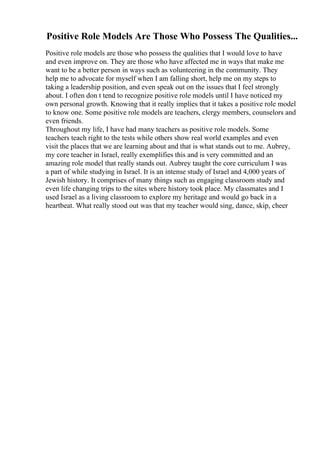 Positive Role Models Are Those Who Possess The Qualities...
Positive role models are those who possess the qualities that I would love to have
and even improve on. They are those who have affected me in ways that make me
want to be a better person in ways such as volunteering in the community. They
help me to advocate for myself when I am falling short, help me on my steps to
taking a leadership position, and even speak out on the issues that I feel strongly
about. I often don t tend to recognize positive role models until I have noticed my
own personal growth. Knowing that it really implies that it takes a positive role model
to know one. Some positive role models are teachers, clergy members, counselors and
even friends.
Throughout my life, I have had many teachers as positive role models. Some
teachers teach right to the tests while others show real world examples and even
visit the places that we are learning about and that is what stands out to me. Aubrey,
my core teacher in Israel, really exemplifies this and is very committed and an
amazing role model that really stands out. Aubrey taught the core curriculum I was
a part of while studying in Israel. It is an intense study of Israel and 4,000 years of
Jewish history. It comprises of many things such as engaging classroom study and
even life changing trips to the sites where history took place. My classmates and I
used Israel as a living classroom to explore my heritage and would go back in a
heartbeat. What really stood out was that my teacher would sing, dance, skip, cheer
 