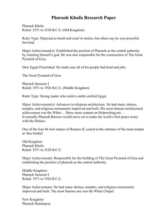 Pharaoh Khufu Research Paper
Pharaoh Khufu
Ruled: 2551 to 2528 B.C.E. (Old Kingdom)
Ruler Type: Depicted as harsh and cruel in stories, but others say he was powerful,
but kind.
Major Achievement(s): Established the position of Pharaoh as the central authority
by claiming himself a god. He was also responsible for the construction of The Great
Pyramid of Giza.
How Egypt Flourished: He made sure all of his people had food and jobs.
The Great Pyramid of Giza
Pharaoh Senusret I
Ruled: 1971 to 1926 B.C.E. (Middle Kingdom)
Ruler Type: Strong leader who ruled a stable unified Egypt.
Major Achievement(s): Advances in religious architecture. He had many shrines,
temples, and religious monuments improved and built. His most famous architectural
achievement was the White ... Show more content on Helpwriting.net ...
Eventually Pharaoh Ramses would move on to make the world s first peace treaty
with the Hittites.
One of the four 66 foot statues of Ramses II, seated at the entrance of the main temple
at Abu Simbel
Old Kingdom:
Pharaoh Khufu
Ruled: 2551 to 2528 B.C.E.
Major Achievements: Responsible for the building of The Great Pyramid of Giza and
establishing the position of pharaoh as the central authority.
Middle Kingdom:
Pharaoh Senusret I
Ruled: 1971 to 1926 B.C.E.
Major Achievements: He had many shrines, temples, and religious monuments
improved and built. The most famous one was the White Chapel.
New Kingdom:
Pharaoh Hatshepsut
 