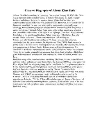 Essay on Biography of Johann Elert Bode
Johann Elert Bode was born in Hamburg, Germany on January 19, 1747. His father
was a merchant and his mother stayed at home with him and his eight younger
brothers and sisters. Bode never went to formal school, but his father was
determined to teach him how to be a great merchant. However, Bode didn t want to
become a merchant. He was very interested in mathematics, geography, and
astrology. He decided to go against what his father was teaching him and pursue a
career in Astrology instead. When Bode was a child he had a nasty eye infection
that caused him to lose most of his sight in his right eye. This didn t keep him from
his studies or his astrological findings. When Bode was 18 his father died of a
serious illness. After this... Show more content on Helpwriting.net ...
Uranus was later found and its number is 19. Bode s law can not, however,
accurately give the correct answer for Neptune and Pluto. While Bode s name is
in the name of the law he was not the person who created it. He was only the person
who popularized it. Johann Daniel Titius was actually the first person to first
announce it. Bode had written about it in one of his studies but he had not credited
Titius for his works, so people just assumed that it was Bode s findings. Bode later
gave Titius the credit he deserved, hence the second name of the law, Bode Titius
Law.
Bode has many other contributions to astronomy. He found, in total, four different
celestial bodies and rediscovered three others. He discovered M81, a spiral galaxy in
Ursa Major; M82, an irregular galaxy also in Ursa Major; M53, a globular cluster in
Coma Berenices; M92, another globular cluster, in Hercules; M64, a spiral galaxy
in Coma Berenices, this one was discovered by Edward Pigott then Bode
rediscovered it 12 days later; M48, an open cluster in Hydra, discovered by Charles
Messier; and IC4665, an open open cluster in Ophiuchus, discovered by De
Cheseaux. Also, in 1776 Bode created his version of the theory of the solar
constitution. Later in 1795, Sir William Herschel created his theory of the theory of
the solar constitution by tweaking Bode s version to fit his beliefs. Bode is the man
whom came up with the planet name Uranus and it has been called that ever since.
Bode had many
 