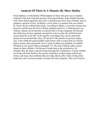 Analysis Of There Is A Monster By Mary Shelley
Feral children or wild children (What happens to those who grow up in complete
isolation?) The lack of parents presence and responsibilities make children become
wild. These following points show how a child becomes feral: lack of family, lack of
guidance, and lack of love. In Shelley s novel, there is a monster that was created
by Victor. He has suffered these lacks. According to Shelley s novel the creature also
becomes wild because the lack of family, guidance and love. A child that grow up
without a family can be describe as a person that is living a desperate life because
that child does not have anybody around him or her to make this child feel more
secure about his or her life. To be specific, most things they can do when their
parents are not around them, they will not do it if the parents are present. Ingley
says. I don t think the general public really knows what it wants from its criminal
justice system, and in particular, how it wants to address the problem of youthful
offenders in our society (Brian, paragraph 17). The lack of family makes a great
impact in these children s life because it leads them to the misbehavior; for
example, they do crimes, and also being disrespectful. Furthermore, if many children
are living with their families, the society would have another image without any
crimes, and many more problems that can make others suffer. Some of those kids
ended up in jail or prison actually is because the lack of parents. They are living for
 