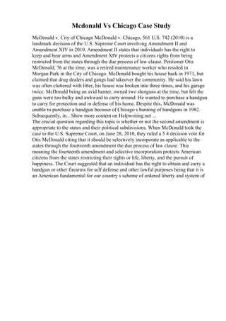Mcdonald Vs Chicago Case Study
McDonald v. City of Chicago McDonald v. Chicago, 561 U.S. 742 (2010) is a
landmark decision of the U.S. Supreme Court involving Amendment II and
Amendment XIV in 2010. Amendment II states that individuals has the right to
keep and bear arms and Amendment XIV protects a citizens rights from being
restricted from the states through the due process of law clause. Petitioner Otis
McDonald, 76 at the time, was a retired maintenance worker who resided in
Morgan Park in the City of Chicago. McDonald bought his house back in 1971, but
claimed that drug dealers and gangs had takeover the community. He said his lawn
was often cluttered with litter, his house was broken into three times, and his garage
twice. McDonald being an avid hunter, owned two shotguns at the time, but felt the
guns were too bulky and awkward to carry around. He wanted to purchase a handgun
to carry for protection and in defense of his home. Despite this, McDonald was
unable to purchase a handgun because of Chicago s banning of handguns in 1982.
Subsequently, in... Show more content on Helpwriting.net ...
The crucial question regarding this topic is whether or not the second amendment is
appropriate to the states and their political subdivisions. When McDonald took the
case to the U.S. Supreme Court, on June 28, 2010, they ruled a 5 4 decision vote for
Otis McDonald citing that it should be selectively incorporate as applicable to the
states through the fourteenth amendment the due process of law clause. This
meaning the fourteenth amendment and selective incorporation protects American
citizens from the states restricting their rights or life, liberty, and the pursuit of
happiness. The Court suggested that an individual has the right to obtain and carry a
handgun or other firearms for self defense and other lawful purposes being that it is
an American fundamental for our country s scheme of ordered liberty and system of
 