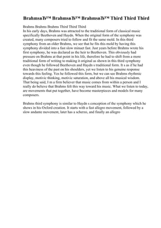 BrahmsвЂ™ BrahmsвЂ™ BrahmsвЂ™ Third Third Third
Brahms Brahms Brahms Third Third Third
In his early days, Brahms was attracted to the traditional form of classical music
specifically Beethoven and Haydn. When the original form of the symphony was
created, many composers tried to follow and fit the same mold. In this third
symphony from an older Brahms, we see that he fits this mold by having this
symphony divided into a fast slow minuet fast. Just years before Brahms wrote his
first symphony, he was declared as the heir to Beethoven. This obviously had
pressure on Brahms at that point in his life, therefore he had to shift from a more
traditional form of writing to making it original as shown in this third symphony
even though he followed Beethoven and Haydn s traditional form. It s as if he had
this heaviness of the past on his shoulders, yet we listen to his genuine response
towards this feeling. Yes he followed this form, but we can see Brahms rhythmic
display, motivic thinking, motivic saturation, and above all his musical wisdom.
That being said, I m a firm believer that music comes from within a person and I
really do believe that Brahms felt this way toward his music. What we listen to today,
are movements that put together, have become masterpieces and models for many
composers.
Brahms third symphony is similar to Haydn s conception of the symphony which he
shows in his Oxford creation. It starts with a fast allegro movement, followed by a
slow andante movement, later has a scherzo, and finally an allegro
 