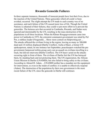 Rwanda Genocide Failures
In three separate instances, thousands of innocent people have lost their lives, due to
the inaction of the United Nations. Three genocides which all could ve been
avoided, occurred. The slight attempt the UN made to each country was of no
assistance, and each failure of the UN caused more loss of life. Though the United
Nations is ashamed of their failures, they could ve put more effort in to prevent the
genocides. The heinous acts that occurred in Cambodia, Rwanda, and Sudan were
ignored and interminable by the UN, resulting in the mass destruction of the
populations in all three locations. When the Khmer Rougegovernment came into
power in Cambodia in 1975, the extremist communist government was ruled by Pol
Pot, a ruthless leader (Fitzgerald).... Show more content on Helpwriting.net ...
The attacks affected the civilians living in the region, leaving as many as 300,000
dead and 2.8 million displaced (Darfur Conflict). Aicha el Basri, a former UN
spokesperson, stated, In one instance last September, peacekeepers watched the pro
government Janjaweed militia group carry out an assault on civilians travelling in a
truck, but did not intervene (Darfur Conflict). The UN hasn t acted on the attacks
occurring right in front of them. The civilians of Darfur feel the UN has betrayed
them, by standing back and not protecting them. The UN organization, the African
Union Mission In Darfur (UNAMID), has also failed to bring safety to the civilians.
According to Ahmed H. Adam, ...UNAMID neither has a mandate nor the equipment
for intervention, so even in the midst of conflict; it is unable to effectively respond
(Adam). The destruction of the population by their own government is the most
recent failure of the UN, since the genocide in Darfur still continues
 