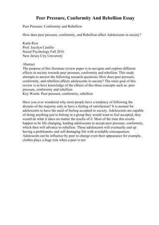 Peer Pressure, Conformity And Rebellion Essay
Peer Pressure, Conformity and Rebellion
How does peer pressure, conformity, and Rebellion affect Adolescents in society?
Karla Rios
Prof: Jocelyn Castillo
Social Psychology Fall 2016
New Jersey City University
Abstract
The purpose of this literature review paper is to navigate and explore different
effects in society towards peer pressure, conformity and rebellion. This study
attempts to answer the following research questions: How does peer pressure,
conformity, and rebellion affects adolescents in society? The main goal of this
review is to have knowledge of the effects of this three concepts such as: peer
pressure, conformity and rebellion.
Key Words: Peer pressure, conformity, rebellion
Have you ever wondered why most people have a tendency of following the
dictates of the majority only to have a feeling of satisfaction? It is normal for
adolescents to have the need of feeling accepted in society. Adolescents are capable
of doing anything just to belong in a group they would want to feel accepted, they
would do what it takes no matter the results of it. Most of the time this results
happen to be life changing, leading adolescents to accept peer pressure, conformity,
which then will advance to rebellion. These adolescents will eventually end up
having a problematic and self damaging life with avoidable consequences.
Adolescent can be influence by peer to change even their appearance for example,
clothes plays a huge role when a peer is not
 