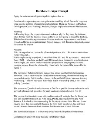 Database Design Concept
Apply the database development cycle to a given data set
Database development creates enterprise data modeling, which forms the range and
wide ranging contents of organizational databases. There are 5 phases in Database
Development Cycle: Planning; Analysis; Design; Implementation and Maintenance.
Planning
In Planning Stage, the organization needs to know why do they need the database;
what do they want the database to do; and how are they going to make the database.
This is also where the organization will create a relevant department to handle the
project and hiring a project manager. Project manager will determine the duration and
the cost of the project.
Analysis
After the organization creates the relevant department, the ... Show more content on
Helpwriting.net ...
For example for my employees, I have used from E01 and for my owners, I have used
from ON01 . I also have used different ID for each table because to avoid confusion.
For example, one owner can have multiple properties or one property can have
multiple owners. From the relationship I have built, the data will be shown like in
figure 8.
The purpose of Relationship is to manage two tables together that shares related
attributes. This to know whether the relation is one to many, one to one or many to
many relationship. But from above image, it shows that all tables have one to many
relationship. To know how does many look like in relationship table, it will show
infinity () symbol.
The purpose of Queries is to let the user to find for a specific data or end results such
as Total sales price of properties for each location which is shown in Fig. 10
The purpose for form is to enter, edit, and interact with multiple data. In forms you
also can create buttons such as, Add, Save, Delete, Previous Records and Next
Records. It is also less time consuming for the user to enter a data. The user doesn t
have to enter data through table because the form itself has shown Add and Save
button. But the form must have relevant field for the user to enter the data.
The purpose for Reports is to show the review records in systematized manner.
Complex problems with more than one variable have been
 
