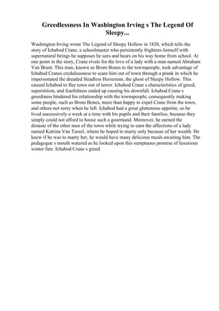 Greedlessness In Washington Irving s The Legend Of
Sleepy...
Washington Irving wrote The Legend of Sleepy Hollow in 1820, which tells the
story of Ichabod Crane, a schoolmaster who persistently frightens himself with
supernatural beings he supposes he sees and hears on his way home from school. At
one point in the story, Crane rivals for the love of a lady with a man named Abraham
Van Brunt. This man, known as Brom Bones to the townspeople, took advantage of
Ichabod Cranes credulousness to scare him out of town through a prank in which he
impersonated the dreaded Headless Horseman, the ghost of Sleepy Hollow. This
caused Ichabod to flee town out of terror. Ichabod Crane s characteristics of greed,
superstition, and fearfulness ended up causing his downfall. Ichabod Crane s
greediness hindered his relationship with the townspeople, consequently making
some people, such as Brom Bones, more than happy to expel Crane from the town,
and others not sorry when he left. Ichabod had a great gluttonous appetite, so he
lived successively a week at a time with his pupils and their families, because they
simply could not afford to house such a gourmand. Moreover, he earned the
distaste of the other men of the town while trying to earn the affections of a lady
named Katrina Van Tassel, whom he hoped to marry only because of her wealth. He
knew if he was to marry her, he would have many delicious meals awaiting him. The
pedagogue s mouth watered as he looked upon this sumptuous promise of luxurious
winter fare. Ichabod Crane s greed
 