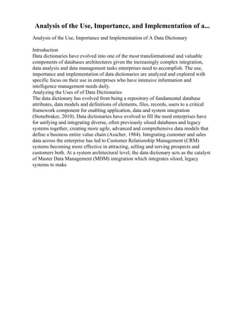 Analysis of the Use, Importance, and Implementation of a...
Analysis of the Use, Importance and Implementation of A Data Dictionary
Introduction
Data dictionaries have evolved into one of the most transformational and valuable
components of databases architectures given the increasingly complex integration,
data analysis and data management tasks enterprises need to accomplish. The use,
importance and implementation of data dictionaries are analyzed and explored with
specific focus on their use in enterprises who have intensive information and
intelligence management needs daily.
Analyzing the Uses of of Data Dictionaries
The data dictionary has evolved from being a repository of fundamental database
attributes, data models and definitions of elements, files, records, users to a critical
framework component for enabling application, data and system integration
(Stonebraker, 2010). Data dictionaries have evolved to fill the need enterprises have
for unifying and integrating diverse, often previously siloed databases and legacy
systems together, creating more agile, advanced and comprehensive data models that
define a business entire value chain (Asscher, 1984). Integrating customer and sales
data across the enterprise has led to Customer Relationship Management (CRM)
systems becoming more effective in attracting, selling and serving prospects and
customers both. At a system architectural level, the data dictionary acts as the catalyst
of Master Data Management (MDM) integration which integrates siloed, legacy
systems to make
 