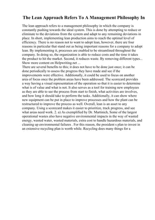 The Lean Approach Refers To A Management Philosophy In
The lean approach refers to a management philosophy in which the company is
constantly pushing towards the ideal system. This is done by attempting to reduce or
eliminate to the deviations from the system and adapt to any remaining deviations in
place. In short, implementing lean production aims to reach the optimal level of
efficiency. There is no reason not to want to adopt lean, however, there are four
reasons in particular that stand out as being important reasons for a company to adopt
lean. By implementing it, processes are enabled to be streamlined throughout the
company. In doing so, the organization is able to reduce costs and the time it takes
the product to hit the market. Second, it reduces waste. By removing different types...
Show more content on Helpwriting.net ...
There are several benefits to this; it does not have to be done just once; it can be
done periodically to assess the progress they have made and see if the
improvements were effective. Additionally, it could be used to focus on another
area of focus once the problem areas have been addressed. The scorecard provides
a way having a visual representation of the operation so that it is easier to determine
what is of value and what is not. It also serves as a tool for training new employees
as they are able to see the process from start to finish, what activities are involves,
and how long it should take to perform the tasks. Additionally, it can show where
new equipment can be put in place to improve processes and how the plant can be
restructured to improve the process as well. Overall, lean is an asset to any
company. Using a scorecard makes it easier to prioritize, track progress, and see
what areas need work. 2. a) As exemplified by Dr. Martinich, Some of the largest
operational wastes also have negative environmental impacts in the way of wasted
energy, wasted water, wasted materials, extra cost to handle hazardous materials, and
cleaning up environmental failures . For this reason, the president s plan to invest in
an extensive recycling plan is worth while. Recycling does many things for a
 