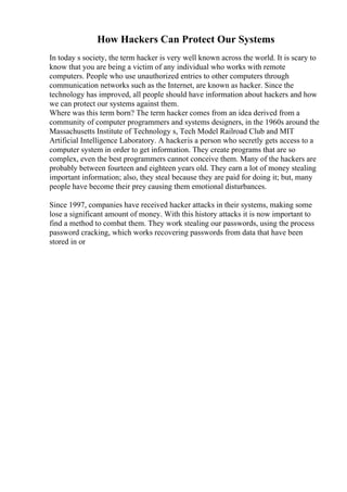 How Hackers Can Protect Our Systems
In today s society, the term hacker is very well known across the world. It is scary to
know that you are being a victim of any individual who works with remote
computers. People who use unauthorized entries to other computers through
communication networks such as the Internet, are known as hacker. Since the
technology has improved, all people should have information about hackers and how
we can protect our systems against them.
Where was this term born? The term hacker comes from an idea derived from a
community of computer programmers and systems designers, in the 1960s around the
Massachusetts Institute of Technology s, Tech Model Railroad Club and MIT
Artificial Intelligence Laboratory. A hackeris a person who secretly gets access to a
computer system in order to get information. They create programs that are so
complex, even the best programmers cannot conceive them. Many of the hackers are
probably between fourteen and eighteen years old. They earn a lot of money stealing
important information; also, they steal because they are paid for doing it; but, many
people have become their prey causing them emotional disturbances.
Since 1997, companies have received hacker attacks in their systems, making some
lose a significant amount of money. With this history attacks it is now important to
find a method to combat them. They work stealing our passwords, using the process
password cracking, which works recovering passwords from data that have been
stored in or
 