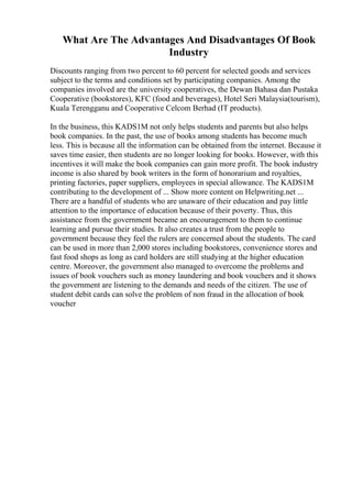 What Are The Advantages And Disadvantages Of Book
Industry
Discounts ranging from two percent to 60 percent for selected goods and services
subject to the terms and conditions set by participating companies. Among the
companies involved are the university cooperatives, the Dewan Bahasa dan Pustaka
Cooperative (bookstores), KFC (food and beverages), Hotel Seri Malaysia(tourism),
Kuala Terengganu and Cooperative Celcom Berhad (IT products).
In the business, this KADS1M not only helps students and parents but also helps
book companies. In the past, the use of books among students has become much
less. This is because all the information can be obtained from the internet. Because it
saves time easier, then students are no longer looking for books. However, with this
incentives it will make the book companies can gain more profit. The book industry
income is also shared by book writers in the form of honorarium and royalties,
printing factories, paper suppliers, employees in special allowance. The KADS1M
contributing to the development of ... Show more content on Helpwriting.net ...
There are a handful of students who are unaware of their education and pay little
attention to the importance of education because of their poverty. Thus, this
assistance from the government became an encouragement to them to continue
learning and pursue their studies. It also creates a trust from the people to
government because they feel the rulers are concerned about the students. The card
can be used in more than 2,000 stores including bookstores, convenience stores and
fast food shops as long as card holders are still studying at the higher education
centre. Moreover, the government also managed to overcome the problems and
issues of book vouchers such as money laundering and book vouchers and it shows
the government are listening to the demands and needs of the citizen. The use of
student debit cards can solve the problem of non fraud in the allocation of book
voucher
 